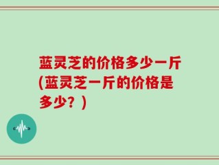蓝灵芝的价格多少一斤(蓝灵芝一斤的价格是多少？)