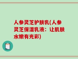 人参灵芝护肤乳(人参灵芝保湿乳液：让肌肤水嫩有光彩)