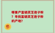 哪里产富硒灵芝孢子粉？寻找富硒灵芝孢子粉的产地？