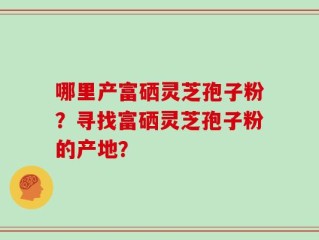 哪里产富硒灵芝孢子粉？寻找富硒灵芝孢子粉的产地？