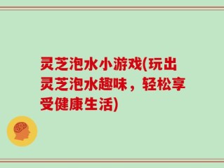 灵芝泡水小游戏(玩出灵芝泡水趣味，轻松享受健康生活)