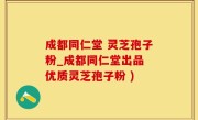 成都同仁堂 灵芝孢子粉_成都同仁堂出品 优质灵芝孢子粉 )