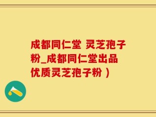 成都同仁堂 灵芝孢子粉_成都同仁堂出品 优质灵芝孢子粉 )