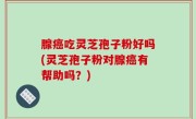 腺癌吃灵芝孢子粉好吗(灵芝孢子粉对腺癌有帮助吗？)