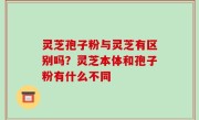 灵芝孢子粉与灵芝有区别吗？灵芝本体和孢子粉有什么不同