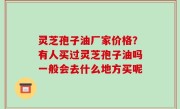 灵芝孢子油厂家价格？有人买过灵芝孢子油吗一般会去什么地方买呢