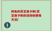 所有的灵芝孢子粉(灵芝孢子粉的功效和使用方法)