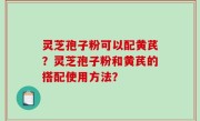 灵芝孢子粉可以配黄芪？灵芝孢子粉和黄芪的搭配使用方法？