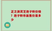 正之源灵芝孢子粉价格？孢子粉市面售价是多少