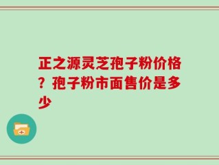 正之源灵芝孢子粉价格？孢子粉市面售价是多少