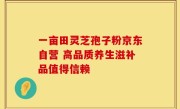 一亩田灵芝孢子粉京东自营 高品质养生滋补品值得信赖