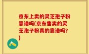京东上卖的灵芝孢子粉靠谱吗(京东售卖的灵芝孢子粉真的靠谱吗？)