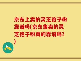 京东上卖的灵芝孢子粉靠谱吗(京东售卖的灵芝孢子粉真的靠谱吗？)