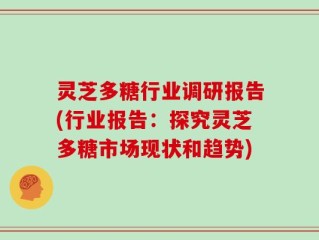 灵芝多糖行业调研报告(行业报告：探究灵芝多糖市场现状和趋势)