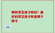 哪种灵芝孢子粉好？最好的灵芝孢子粉是哪个牌子