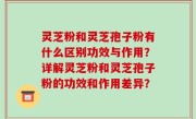 灵芝粉和灵芝孢子粉有什么区别功效与作用？详解灵芝粉和灵芝孢子粉的功效和作用差异？
