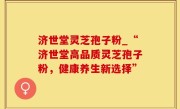 济世堂灵芝孢子粉_“济世堂高品质灵芝孢子粉，健康养生新选择”