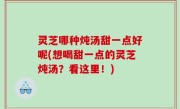 灵芝哪种炖汤甜一点好呢(想喝甜一点的灵芝炖汤？看这里！)