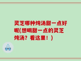 灵芝哪种炖汤甜一点好呢(想喝甜一点的灵芝炖汤？看这里！)