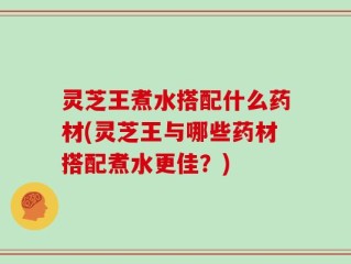 灵芝王煮水搭配什么药材(灵芝王与哪些药材搭配煮水更佳？)