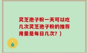 灵芝孢子粉一天可以吃几次灵芝孢子粉的推荐用量是每日几次？)