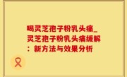 喝灵芝孢子粉乳头痛_灵芝孢子粉乳头痛缓解：新方法与效果分析