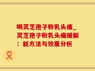 喝灵芝孢子粉乳头痛_灵芝孢子粉乳头痛缓解：新方法与效果分析
