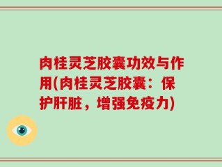 肉桂灵芝胶囊功效与作用(肉桂灵芝胶囊：保护肝脏，增强免疫力)