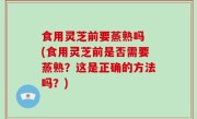 食用灵芝前要蒸熟吗 (食用灵芝前是否需要蒸熟？这是正确的方法吗？)