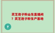 灵芝孢子粉山东直播间？灵芝孢子粉生产基地