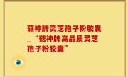 菇神牌灵芝孢子粉胶囊_“菇神牌高品质灵芝孢子粉胶囊”