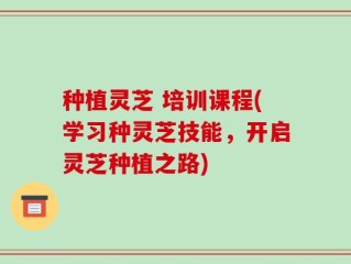 种植灵芝 培训课程(学习种灵芝技能，开启灵芝种植之路)