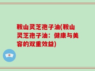 鞍山灵芝孢子油(鞍山灵芝孢子油：健康与美容的双重效益)