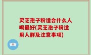 灵芝孢子粉适合什么人喝最好(灵芝孢子粉适用人群及注意事项)
