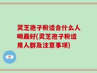 灵芝孢子粉适合什么人喝最好(灵芝孢子粉适用人群及注意事项)