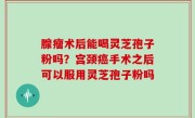 腺瘤术后能喝灵芝孢子粉吗？宫颈癌手术之后可以服用灵芝孢子粉吗