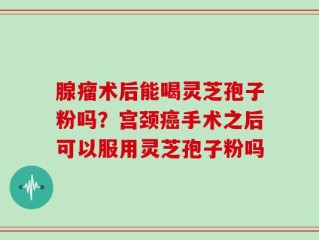 腺瘤术后能喝灵芝孢子粉吗？宫颈癌手术之后可以服用灵芝孢子粉吗