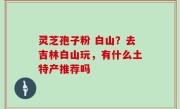 灵芝孢子粉 白山？去吉林白山玩，有什么土特产推荐吗