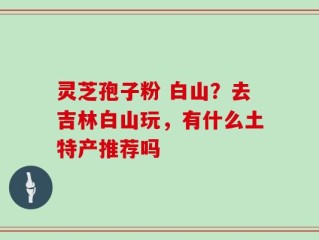 灵芝孢子粉 白山？去吉林白山玩，有什么土特产推荐吗