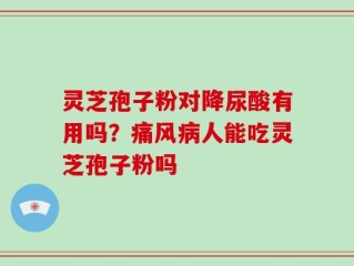 灵芝孢子粉对降尿酸有用吗？痛风病人能吃灵芝孢子粉吗