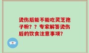 烫伤后能不能吃灵芝孢子粉？？专家解答烫伤后的饮食注意事项？