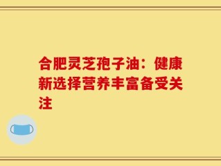 合肥灵芝孢子油：健康新选择营养丰富备受关注