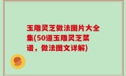 玉雕灵芝做法图片大全集(50道玉雕灵芝菜谱，做法图文详解)