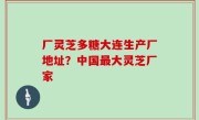 厂灵芝多糖大连生产厂地址？中国最大灵芝厂家