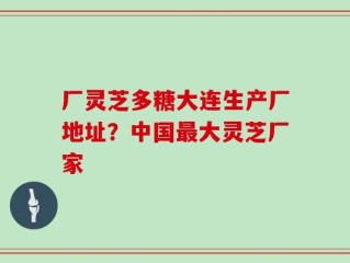 厂灵芝多糖大连生产厂地址？中国最大灵芝厂家