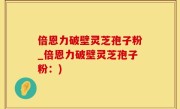 倍恩力破壁灵芝孢子粉_倍恩力破壁灵芝孢子粉：)