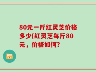 80元一斤红灵芝价格多少(红灵芝每斤80元，价格如何？