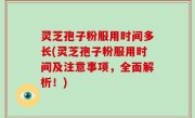 灵芝孢子粉服用时间多长(灵芝孢子粉服用时间及注意事项，全面解析！)
