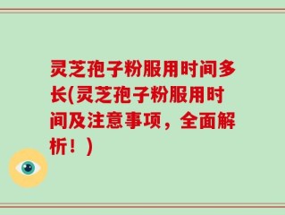 灵芝孢子粉服用时间多长(灵芝孢子粉服用时间及注意事项，全面解析！)