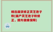 精选国货修正灵芝孢子粉(国产灵芝孢子粉修正，提升健康保障)